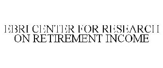 EBRI CENTER FOR RESEARCH ON RETIREMENT INCOME