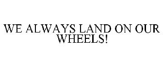 WE ALWAYS LAND ON OUR WHEELS!