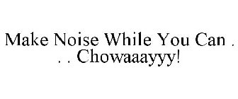 MAKE NOISE WHILE YOU CAN . . . CHOWAAAYYY!