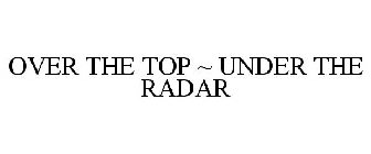 OVER THE TOP ~ UNDER THE RADAR