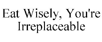 EAT WISELY, YOU'RE IRREPLACEABLE