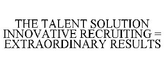 THE TALENT SOLUTION INNOVATIVE RECRUITING = EXTRAORDINARY RESULTS