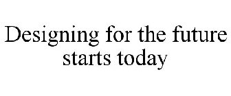 DESIGNING FOR THE FUTURE STARTS TODAY