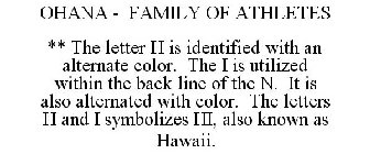 OHANA - FAMILY OF ATHLETES ** THE LETTER H IS IDENTIFIED WITH AN ALTERNATE COLOR. THE I IS UTILIZED WITHIN THE BACK LINE OF THE N. IT IS ALSO ALTERNATED WITH COLOR. THE LETTERS H AND I SYMBOLIZES HI, 