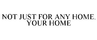 NOT JUST FOR ANY HOME. YOUR HOME