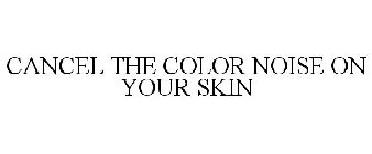 CANCEL THE COLOR NOISE ON YOUR SKIN