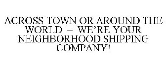 ACROSS TOWN OR AROUND THE WORLD - WE'REYOUR NEIGHBORHOOD SHIPPING COMPANY!