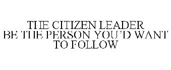 THE CITIZEN LEADER BE THE PERSON YOU'D WANT TO FOLLOW