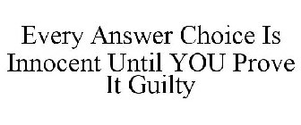EVERY ANSWER CHOICE IS INNOCENT UNTIL YOU PROVE IT GUILTY