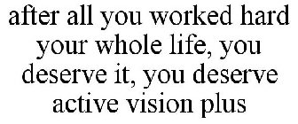 AFTER ALL YOU WORKED HARD YOUR WHOLE LIFE, YOU DESERVE IT, YOU DESERVE ACTIVE VISION PLUS