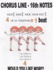CHORUS LINE 16TH NOTES KICK! KICK! KICK YOUR FEET! 4 OF US TOGETHER = 1 BEAT 1 & THEN A 2 & THEN A 3 & THEN A 4 WOULD YOU LIKE MORE?