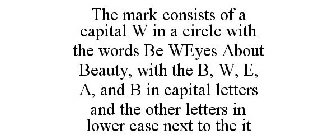 THE MARK CONSISTS OF A CAPITAL W IN A CIRCLE WITH THE WORDS BE WEYES ABOUT BEAUTY, WITH THE B, W, E, A, AND B IN CAPITAL LETTERS AND THE OTHER LETTERS IN LOWER CASE NEXT TO THE IT