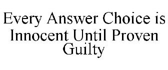 EVERY ANSWER CHOICE IS INNOCENT UNTIL PROVEN GUILTY