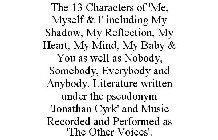 THE 13 CHARACTERS OF 'ME, MYSELF & I' INCLUDING MY SHADOW, MY REFLECTION, MY HEART, MY MIND, MY BABY & YOU AS WELL AS NOBODY, SOMEBODY, EVERYBODY AND ANYBODY. LITERATURE WRITTEN UNDER THE PSEUDONYM 'J