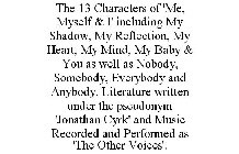 THE 13 CHARACTERS OF 'ME, MYSELF & I' INCLUDING MY SHADOW, MY REFLECTION, MY HEART, MY MIND, MY BABY & YOU AS WELL AS NOBODY, SOMEBODY, EVERYBODY AND ANYBODY. LITERATURE WRITTEN UNDER THE PSEUDONYM 'J