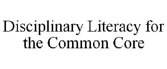 DISCIPLINARY LITERACY FOR THE COMMON CORE