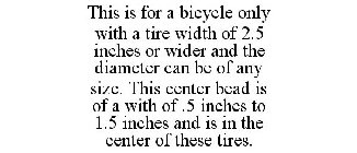 THIS IS FOR A BICYCLE ONLY WITH A TIRE WIDTH OF 2.5 INCHES OR WIDER AND THE DIAMETER CAN BE OF ANY SIZE. THIS CENTER BEAD IS OF A WITH OF .5 INCHES TO 1.5 INCHES AND IS IN THE CENTER OF THESE TIRES.
