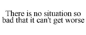 THERE IS NO SITUATION SO BAD THAT IT CAN'T GET WORSE