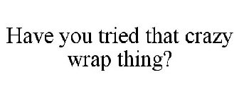 HAVE YOU TRIED THAT CRAZY WRAP THING?