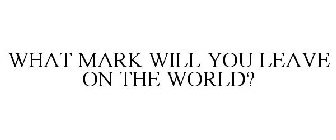 WHAT MARK WILL YOU LEAVE ON THE WORLD?