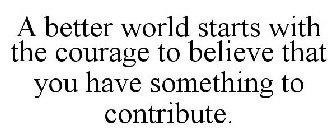 A BETTER WORLD STARTS WITH THE COURAGE TO BELIEVE THAT YOU HAVE SOMETHING TO CONTRIBUTE.