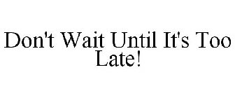 DON'T WAIT UNTIL IT'S TOO LATE!