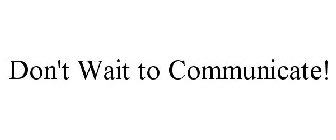 DON'T WAIT TO COMMUNICATE!