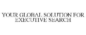YOUR GLOBAL SOLUTION FOR EXECUTIVE SEARCH