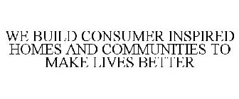 WE BUILD CONSUMER INSPIRED HOMES AND COMMUNITIES TO MAKE LIVES BETTER