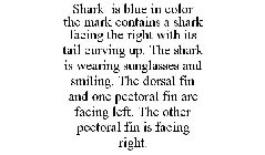SHARK IS BLUE IN COLOR THE MARK CONTAINS A SHARK FACING THE RIGHT WITH ITS TAIL CURVING UP. THE SHARK IS WEARING SUNGLASSES AND SMILING. THE DORSAL FIN AND ONE PECTORAL FIN ARE FACING LEFT. THE OTHER 