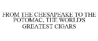 FROM THE CHESAPEAKE TO THE POTOMAC, THE WORLD'S GREATEST CIGARS