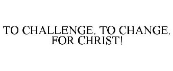 TO CHALLENGE. TO CHANGE. FOR CHRIST!