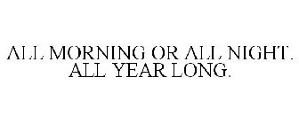 ALL MORNING OR ALL NIGHT. ALL YEAR LONG.