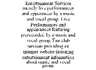 ENTERTAINMENT SERVICES NAMELY LIVE PERFORMANCES AND APPERANCES BY A MUSIC AND VOCAL GROUP. LIVE PERFORMANCES AND APPEARANCES FEATURING PRERECORDED BY A MUSIC AND VOCAL GROUP, FAN CLUB SERVICES PROVIDI