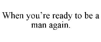 WHEN YOU'RE READY TO BE A MAN AGAIN.
