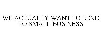WE ACTUALLY WANT TO LEND TO SMALL BUSINESS