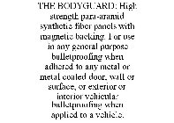THE BODYGUARD: HIGH STRENGTH PARA-ARAMID SYNTHETIC FIBER PANELS WITH MAGNETIC BACKING. FOR USE IN ANY GENERAL PURPOSE BULLETPROOFING WHEN ADHERED TO ANY METAL OR METAL COATED DOOR, WALL OR SURFACE, OR