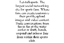 LETSTALKSPORTS. THE LARGEST SOCIAL NETWORKING SITE FOR SPORTS FANS. WHERE FANS CAN CREATE/CUSTOMIZE THEIR PROFILE,UPLOAD IMAGES AND VIDEO CONTENT. TRADE CONVERSATIONS FROM FAN TO FAN AT THE WATER COOL