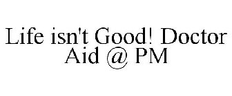 LIFE ISN'T GOOD! DOCTOR AID @ PM