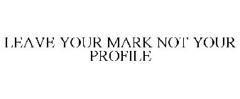 LEAVE YOUR MARK NOT YOUR PROFILE