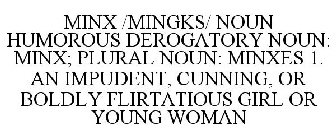 MINX /MINGKS/ NOUN HUMOROUS DEROGATORY NOUN: MINX; PLURAL NOUN: MINXES 1. AN IMPUDENT, CUNNING, OR BOLDLY FLIRTATIOUS GIRL OR YOUNG WOMAN