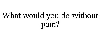 WHAT WOULD YOU DO WITHOUT PAIN?