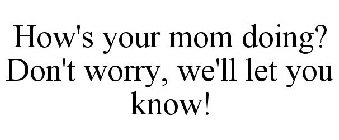 HOW'S YOUR MOM DOING? DON'T WORRY, WE'LL LET YOU KNOW!