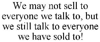 WE MAY NOT SELL TO EVERYONE WE TALK TO, BUT WE STILL TALK TO EVERYONE WE HAVE SOLD TO!