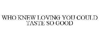 WHO KNEW LOVING YOU COULD TASTE SO GOOD