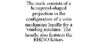 THE MARK CONSISTS OF A HEXAGONAL-SHAPED PROJECTION IN THE CONFIGURATION OF A COIN MECHANISM HANDLE FOR A VENDING MACHINE. THE HANDLE ALSO FEATURES THE RHINO LETTERS.