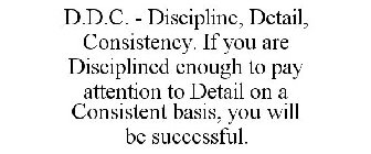 D.D.C. - DISCIPLINE, DETAIL, CONSISTENCY. IF YOU ARE DISCIPLINED ENOUGH TO PAY ATTENTION TO DETAIL ON A CONSISTENT BASIS, YOU WILL BE SUCCESSFUL.
