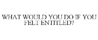 WHAT WOULD YOU DO IF YOU FELT ENTITLED?