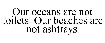 OUR OCEANS ARE NOT TOILETS. OUR BEACHES ARE NOT ASHTRAYS.