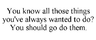 YOU KNOW ALL THOSE THINGS YOU'VE ALWAYS WANTED TO DO? YOU SHOULD GO DO THEM.